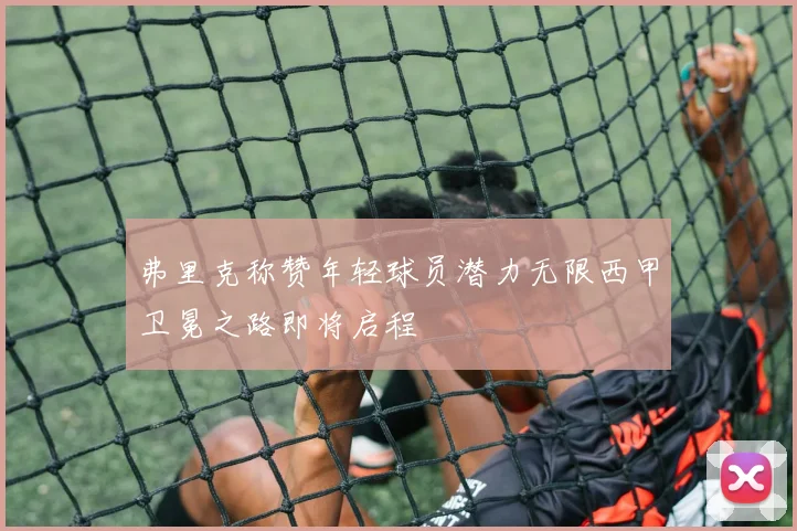 弗里克称赞年轻球员潜力无限西甲卫冕之路即将启程
