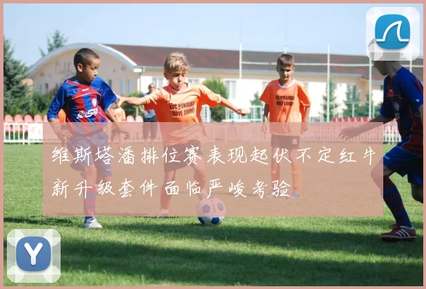 维斯塔潘排位赛表现起伏不定红牛新升级套件面临严峻考验