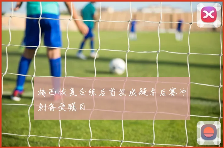 梅西恢复合练后首发成疑季后赛冲刺备受瞩目