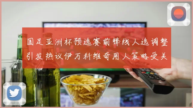 国足亚洲杯预选赛前锋线人选调整引发热议伊万科维奇用人策略受关注